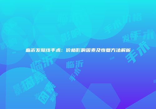 临沂发际线手术：价格影响因素及恢复方法解析