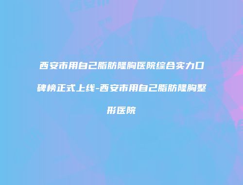 西安市用自己脂肪隆胸医院综合实力口碑榜正式上线-西安市用自己脂肪隆胸整形医院