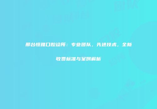 邢台恒雅口腔诊所：专业团队，先进技术，全新收费标准与案例解析