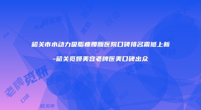 韶关市水动力吸脂瘦腰腹医院口碑排名震撼上新-韶关觅妍美容老牌医美口碑出众