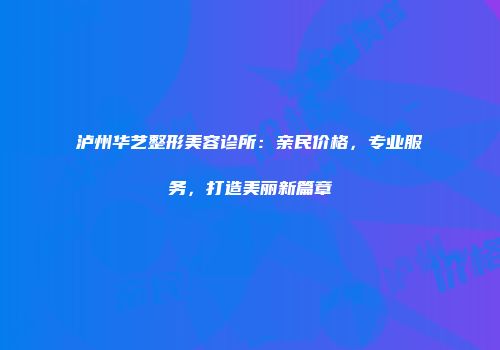 泸州华艺整形美容诊所：亲民价格，专业服务，打造美丽新篇章