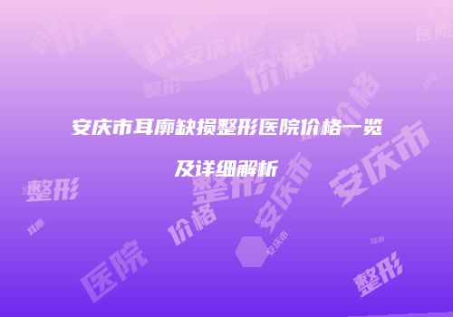 安庆市耳廓缺损整形医院价格一览及详细解析