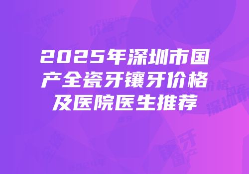 2025年深圳市国产全瓷牙镶牙价格及医院医生推荐