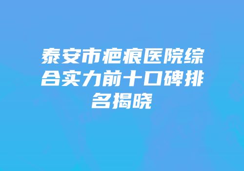 泰安市疤痕医院综合实力前十口碑排名揭晓