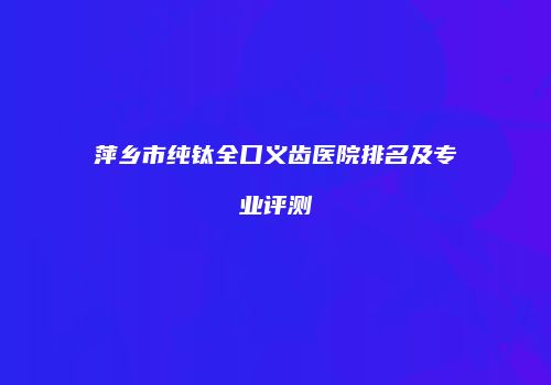 萍乡市纯钛全口义齿医院排名及专业评测