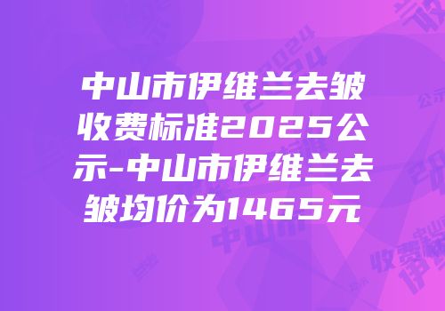 中山市伊维兰去皱收费标准2025公示-中山市伊维兰去皱均价为1465元