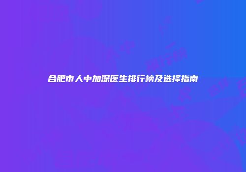 合肥市人中加深医生排行榜及选择指南