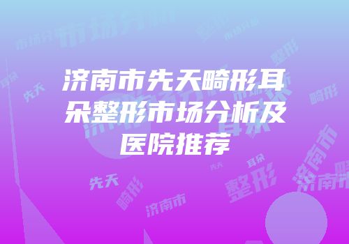 济南市先天畸形耳朵整形市场分析及医院推荐