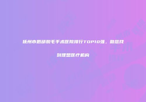 抚州市唇部脱毛手术医院排行TOP10强，助您找到理想医疗机构