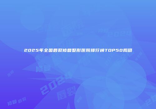 2025年全国唇裂修复整形医院排行榜TOP50揭晓