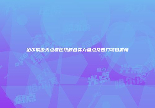 哈尔滨激光点痣医院综合实力盘点及热门项目解析
