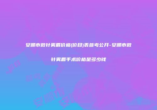 安顺市微针雾眉价格(价目)表参考公开-安顺市微针雾眉手术价格是多少钱