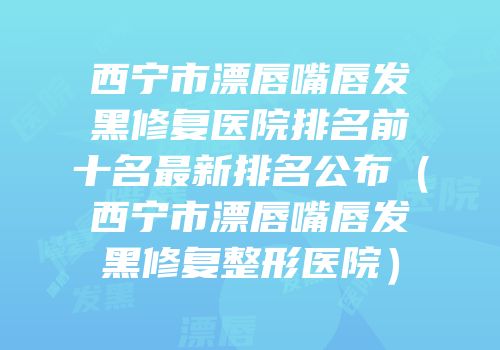 西宁市漂唇嘴唇发黑修复医院排名前十名最新排名公布（西宁市漂唇嘴唇发黑修复整形医院）