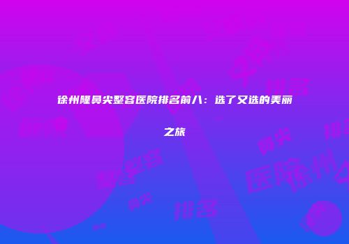 徐州隆鼻尖整容医院排名前八：选了又选的美丽之旅