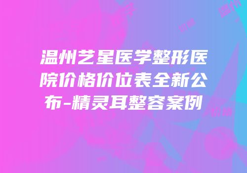 温州艺星医学整形医院价格价位表全新公布-精灵耳整容案例