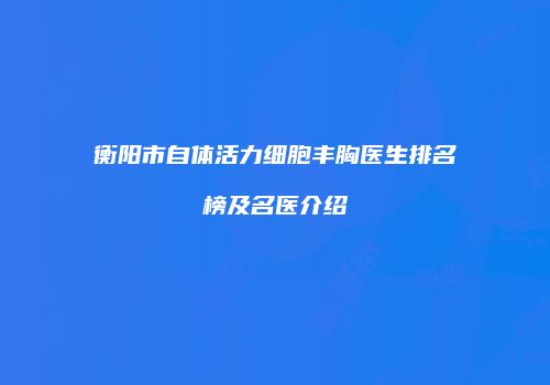 衡阳市自体活力细胞丰胸医生排名榜及名医介绍