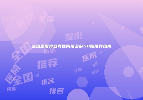 全国整形再造耳医院排名前50强推荐指南