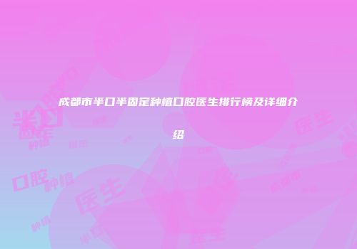 成都市半口半固定种植口腔医生排行榜及详细介绍