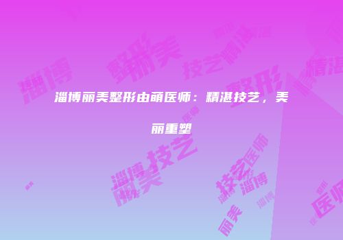 淄博丽美整形由萌医师：精湛技艺，美丽重塑