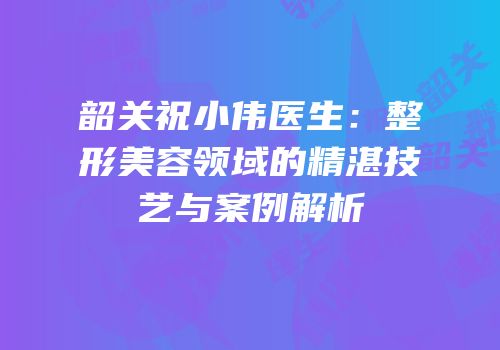韶关祝小伟医生：整形美容领域的精湛技艺与案例解析