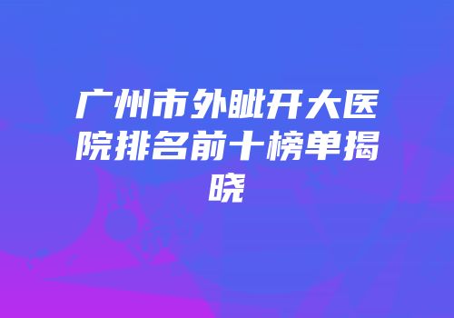 广州市外眦开大医院排名前十榜单揭晓