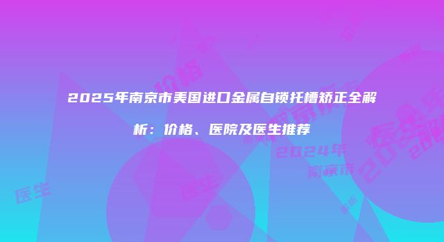 2025年南京市美国进口金属自锁托槽矫正全解析：价格、医院及医生推荐