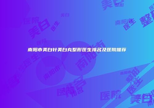 南阳市美白针美白丸整形医生排名及医院推荐