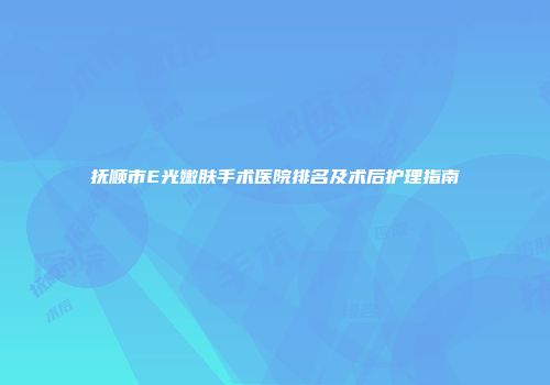 抚顺市E光嫩肤手术医院排名及术后护理指南