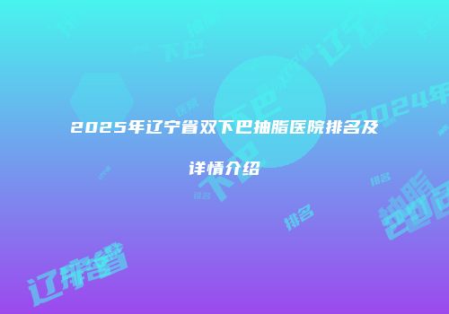 2025年辽宁省双下巴抽脂医院排名及详情介绍