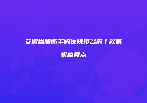 安徽省脂肪丰胸医院排名前十权威机构盘点