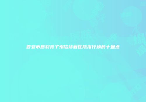 西安市唇裂鼻子塌陷修复医院排行榜前十盘点