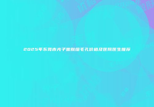 2025年东莞市光子嫩肤缩毛孔价格及医院医生推荐