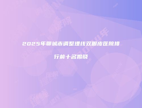 2025年聊城市调整埋线双眼皮医院排行前十名揭晓