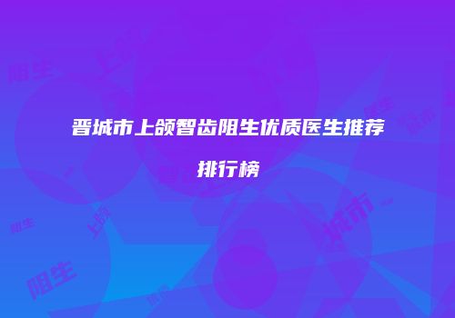 晋城市上颌智齿阻生优质医生推荐排行榜