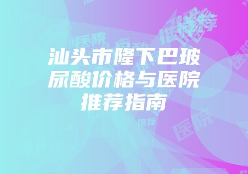 汕头市隆下巴玻尿酸价格与医院推荐指南