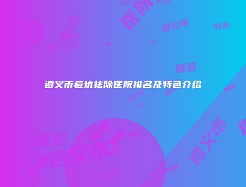 遵义市痘坑祛除医院排名及特色介绍