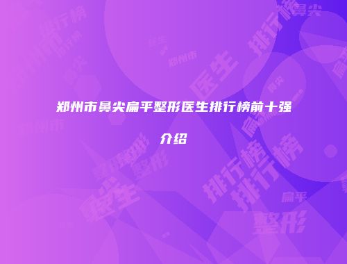 郑州市鼻尖扁平整形医生排行榜前十强介绍