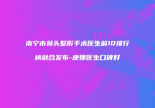 南宁市鼻头整形手术医生前10排行榜融合发布-康娜医生口碑好