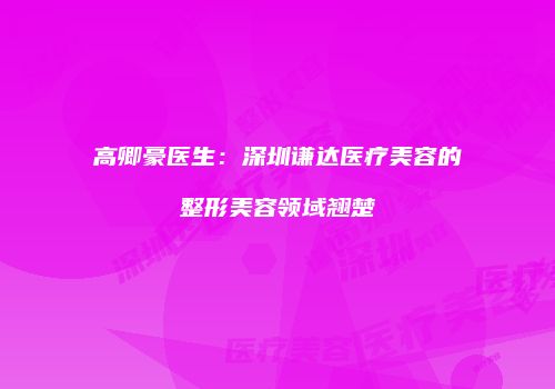 高卿豪医生：深圳谦达医疗美容的整形美容领域翘楚