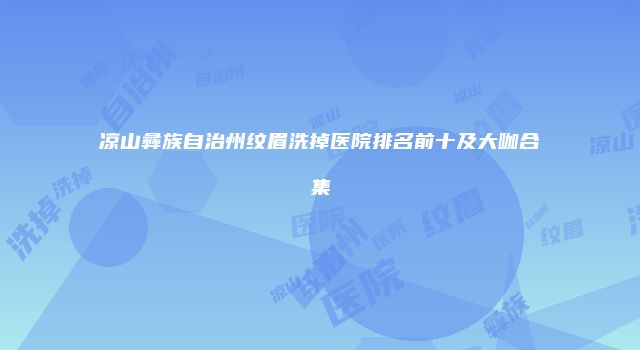 凉山彝族自治州纹眉洗掉医院排名前十及大咖合集