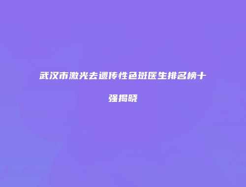 武汉市激光去遗传性色斑医生排名榜十强揭晓