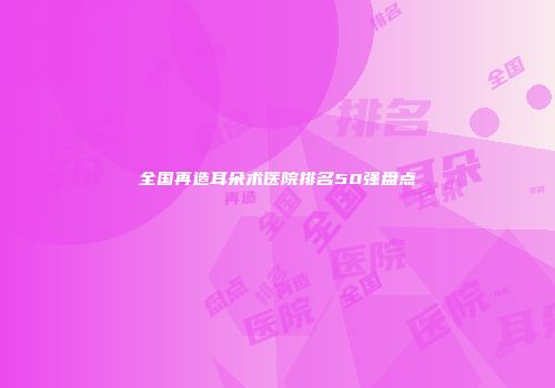 全国再造耳朵术医院排名50强盘点