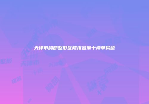 天津市胸部整形医院排名前十榜单揭晓