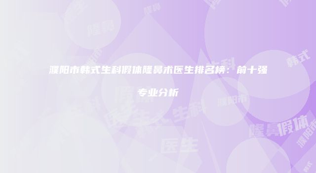 濮阳市韩式生科假体隆鼻术医生排名榜：前十强专业分析