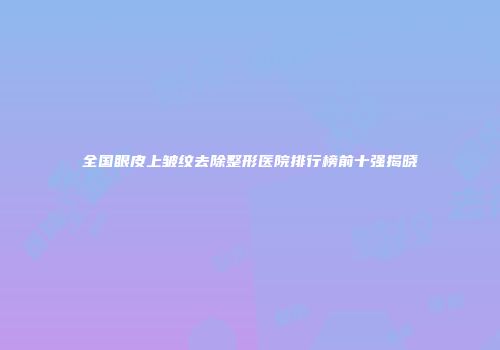 全国眼皮上皱纹去除整形医院排行榜前十强揭晓