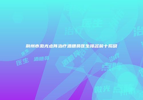 荆州市激光点阵治疗酒糟鼻医生排名前十揭晓