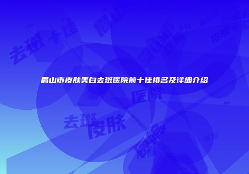 眉山市皮肤美白去斑医院前十佳排名及详细介绍