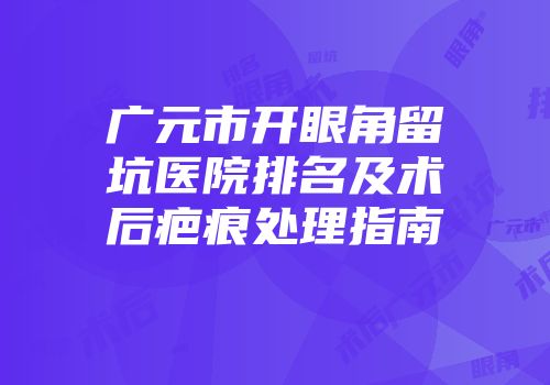 广元市开眼角留坑医院排名及术后疤痕处理指南