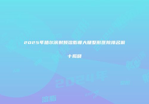 2025年哈尔滨射频溶脂瘦大腿整形医院排名前十揭晓