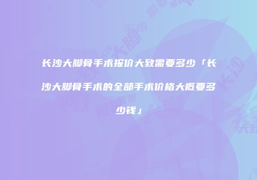 长沙大脚骨手术报价大致需要多少「长沙大脚骨手术的全部手术价格大概要多少钱」